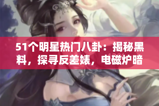 51个明星热门八卦：揭秘黑料，探寻反差婊，电磁炉暗黑面再现