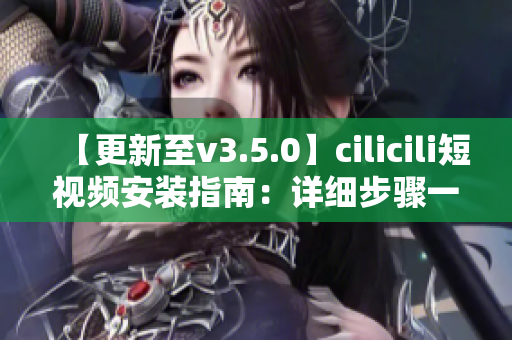 【更新至v3.5.0】cilicili短视频安装指南：详细步骤一网打尽