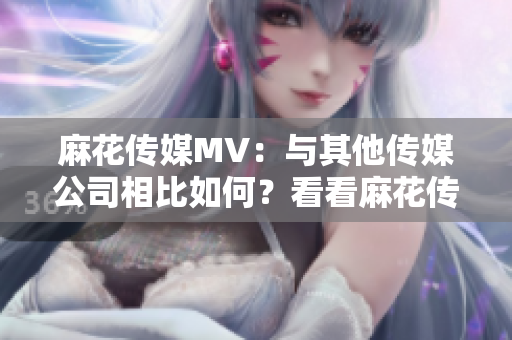 麻花传媒MV：与其他传媒公司相比如何？看看麻花传媒MV和其他传媒公司的差异