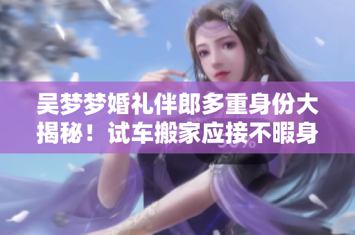 吴梦梦婚礼伴郎多重身份大揭秘！试车搬家应接不暇身手不凡，掀起全网热议