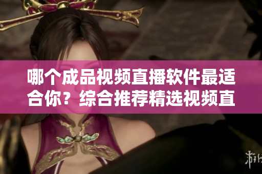 哪个成品视频直播软件最适合你？综合推荐精选视频直播软件，助你找到最优选！