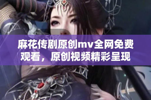 麻花传剧原创mv全网免费观看，原创视频精彩呈现