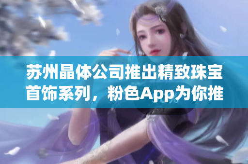 苏州晶体公司推出精致珠宝首饰系列，粉色App为你推荐