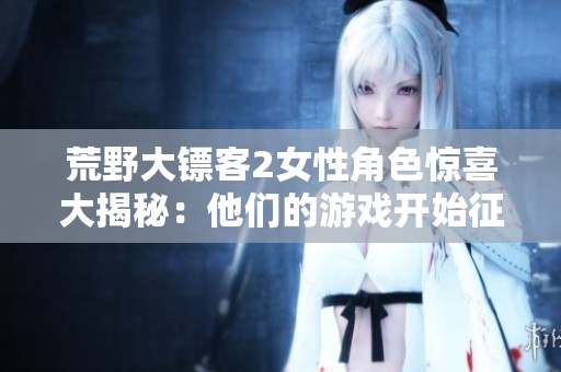 荒野大镖客2女性角色惊喜大揭秘：他们的游戏开始征服荒野【详细指南】