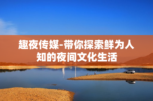 趣夜传媒-带你探索鲜为人知的夜间文化生活