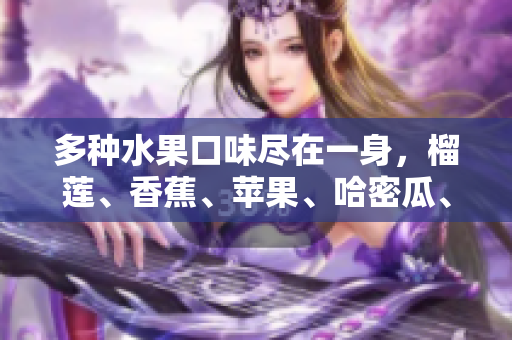 多种水果口味尽在一身，榴莲、香蕉、苹果、哈密瓜、水蜜桃，满满水果乐园等你来！