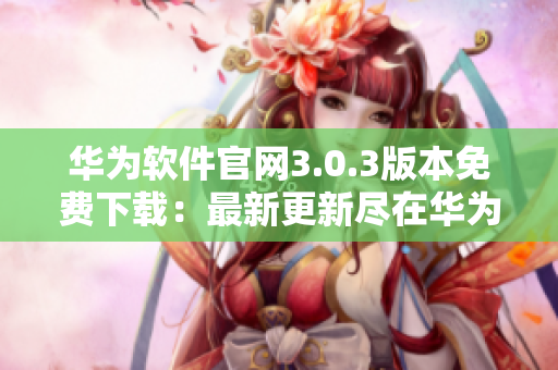华为软件官网3.0.3版本免费下载：最新更新尽在华为官方网站