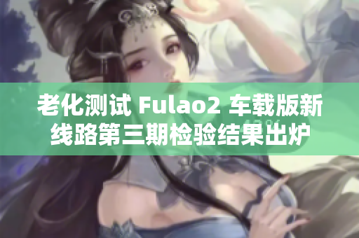 老化测试 Fulao2 车载版新线路第三期检验结果出炉