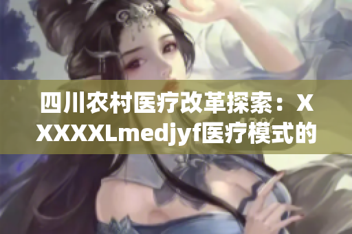 四川农村医疗改革探索：XXXXXLmedjyf医疗模式的创新与实践