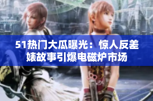 51热门大瓜曝光：惊人反差婊故事引爆电磁炉市场