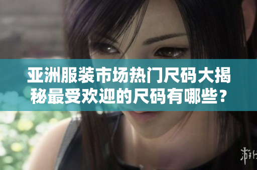 亚洲服装市场热门尺码大揭秘最受欢迎的尺码有哪些？