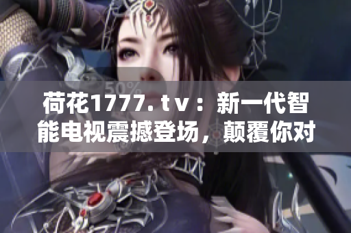 荷花1777. tⅴ：新一代智能电视震撼登场，颠覆你对电视的认知