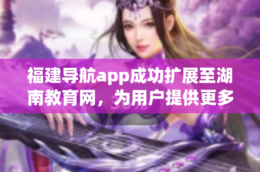 福建导航app成功扩展至湖南教育网，为用户提供更多定制化服务